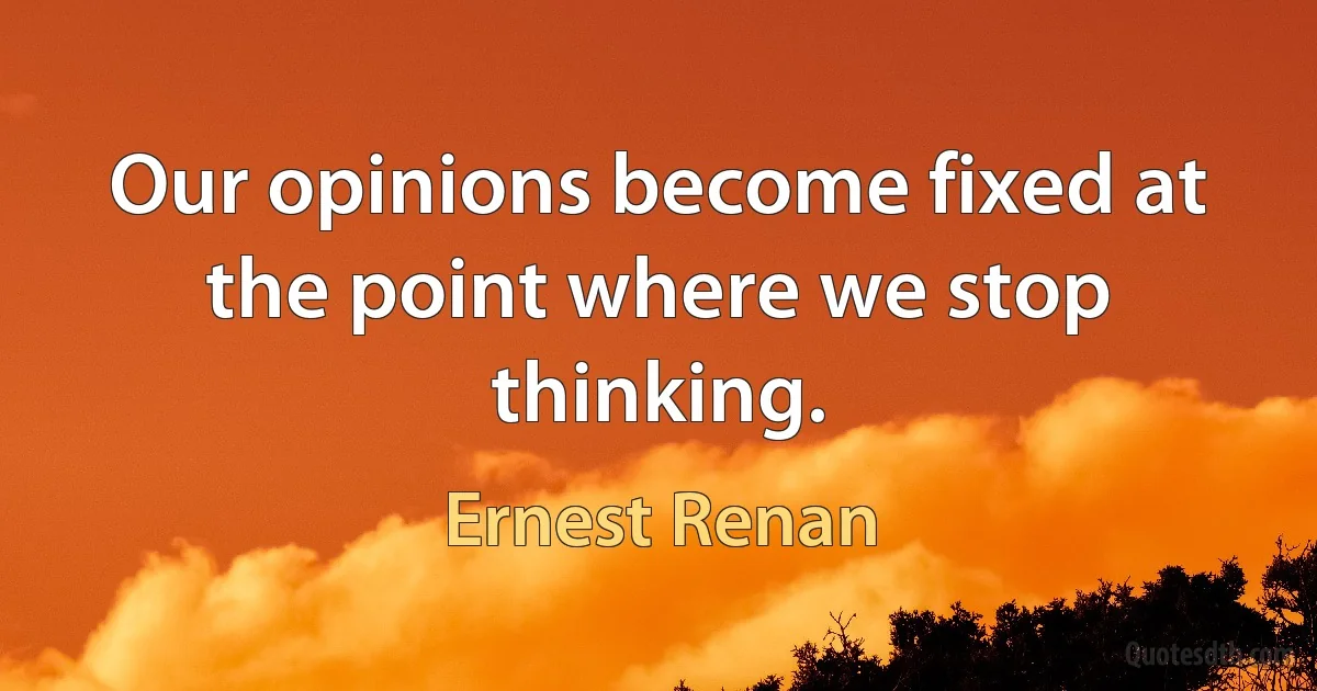 Our opinions become fixed at the point where we stop thinking. (Ernest Renan)