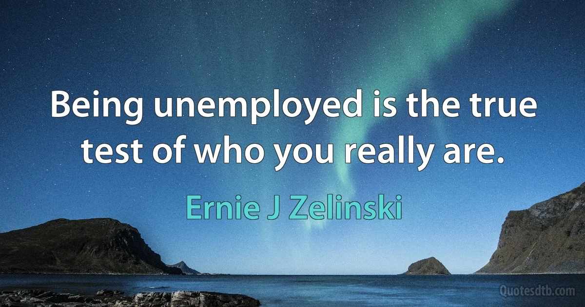 Being unemployed is the true test of who you really are. (Ernie J Zelinski)