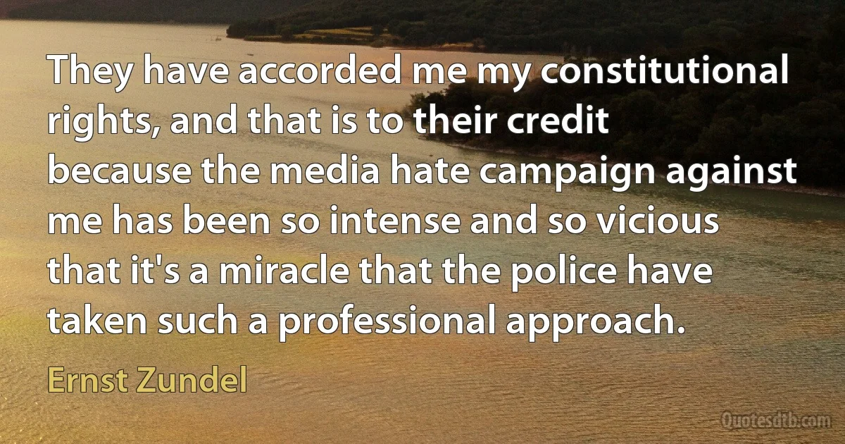 They have accorded me my constitutional rights, and that is to their credit because the media hate campaign against me has been so intense and so vicious that it's a miracle that the police have taken such a professional approach. (Ernst Zundel)