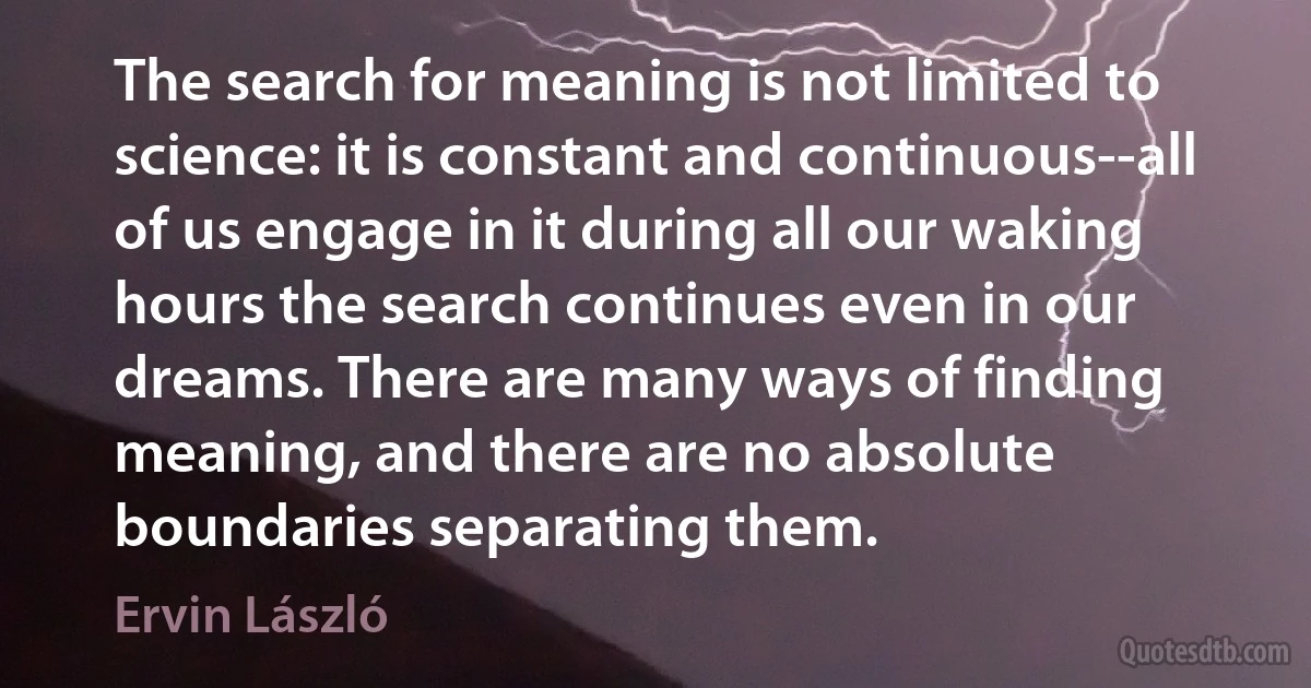 The search for meaning is not limited to science: it is constant and continuous--all of us engage in it during all our waking hours the search continues even in our dreams. There are many ways of finding meaning, and there are no absolute boundaries separating them. (Ervin László)