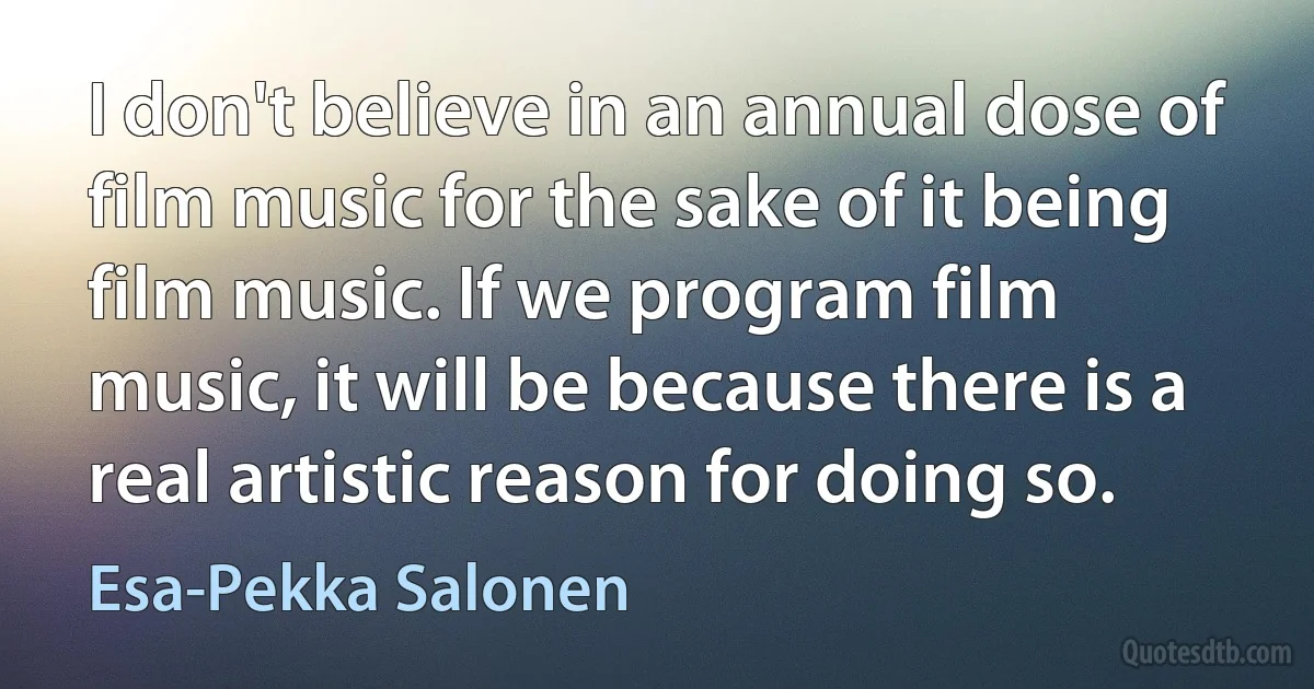 I don't believe in an annual dose of film music for the sake of it being film music. If we program film music, it will be because there is a real artistic reason for doing so. (Esa-Pekka Salonen)