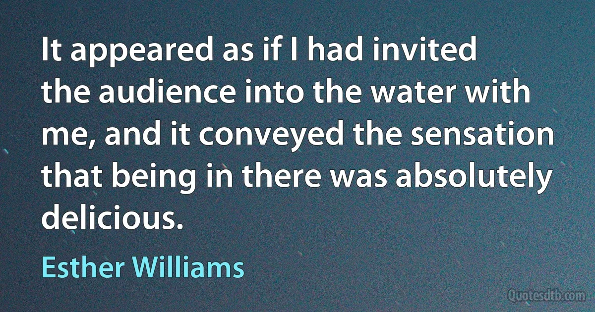 It appeared as if I had invited the audience into the water with me, and it conveyed the sensation that being in there was absolutely delicious. (Esther Williams)