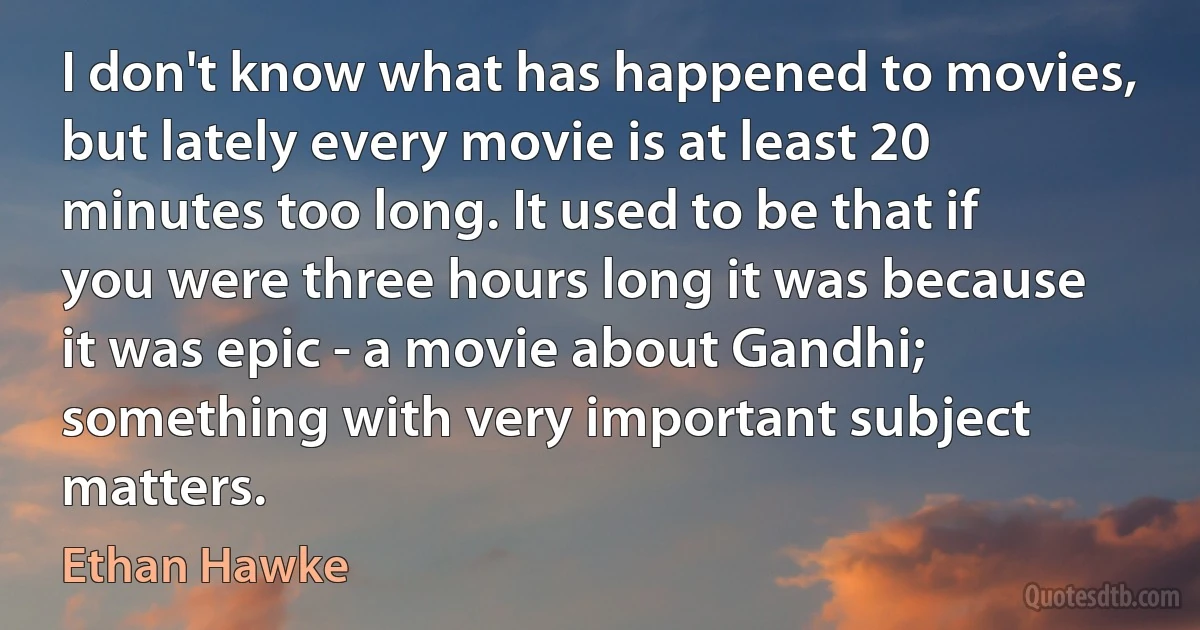 I don't know what has happened to movies, but lately every movie is at least 20 minutes too long. It used to be that if you were three hours long it was because it was epic - a movie about Gandhi; something with very important subject matters. (Ethan Hawke)