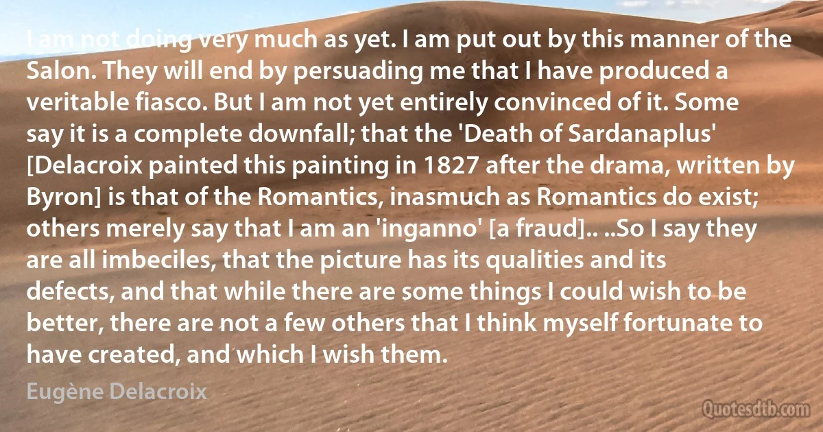 I am not doing very much as yet. I am put out by this manner of the Salon. They will end by persuading me that I have produced a veritable fiasco. But I am not yet entirely convinced of it. Some say it is a complete downfall; that the 'Death of Sardanaplus' [Delacroix painted this painting in 1827 after the drama, written by Byron] is that of the Romantics, inasmuch as Romantics do exist; others merely say that I am an 'inganno' [a fraud].. ..So I say they are all imbeciles, that the picture has its qualities and its defects, and that while there are some things I could wish to be better, there are not a few others that I think myself fortunate to have created, and which I wish them. (Eugène Delacroix)