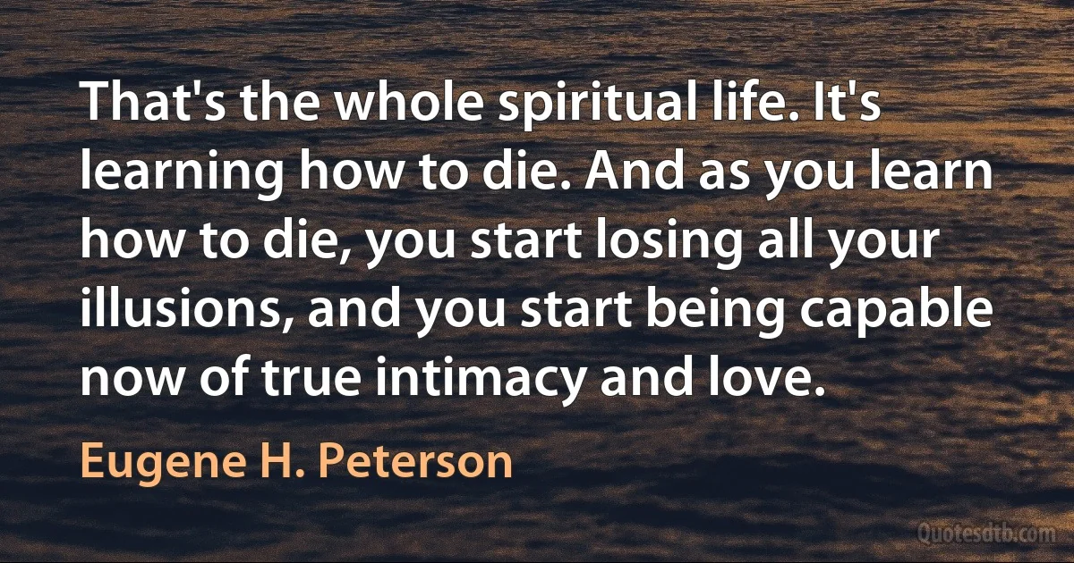 That's the whole spiritual life. It's learning how to die. And as you learn how to die, you start losing all your illusions, and you start being capable now of true intimacy and love. (Eugene H. Peterson)