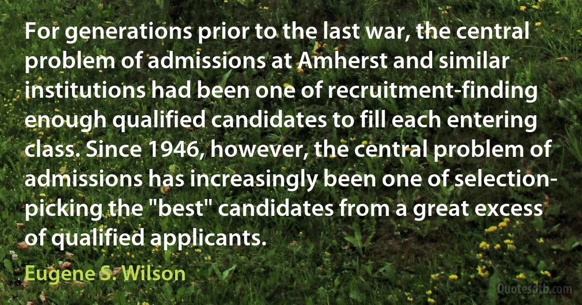 For generations prior to the last war, the central problem of admissions at Amherst and similar institutions had been one of recruitment-finding enough qualified candidates to fill each entering class. Since 1946, however, the central problem of admissions has increasingly been one of selection- picking the "best" candidates from a great excess of qualified applicants. (Eugene S. Wilson)