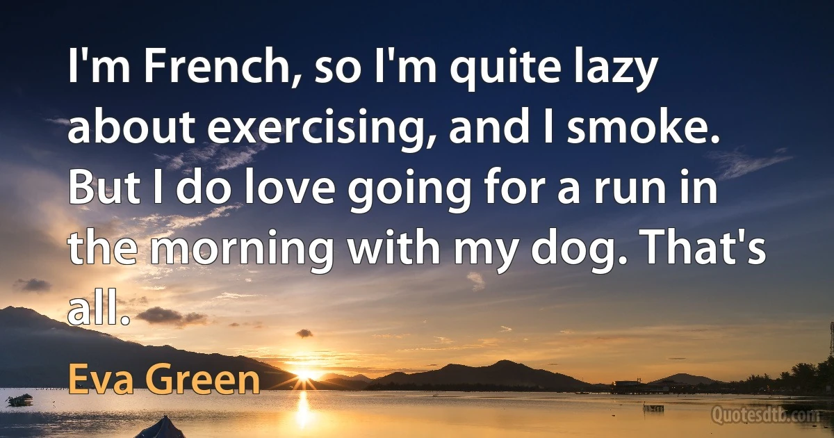 I'm French, so I'm quite lazy about exercising, and I smoke. But I do love going for a run in the morning with my dog. That's all. (Eva Green)