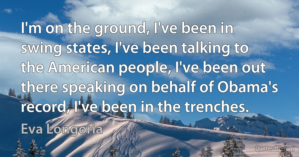 I'm on the ground, I've been in swing states, I've been talking to the American people, I've been out there speaking on behalf of Obama's record, I've been in the trenches. (Eva Longoria)