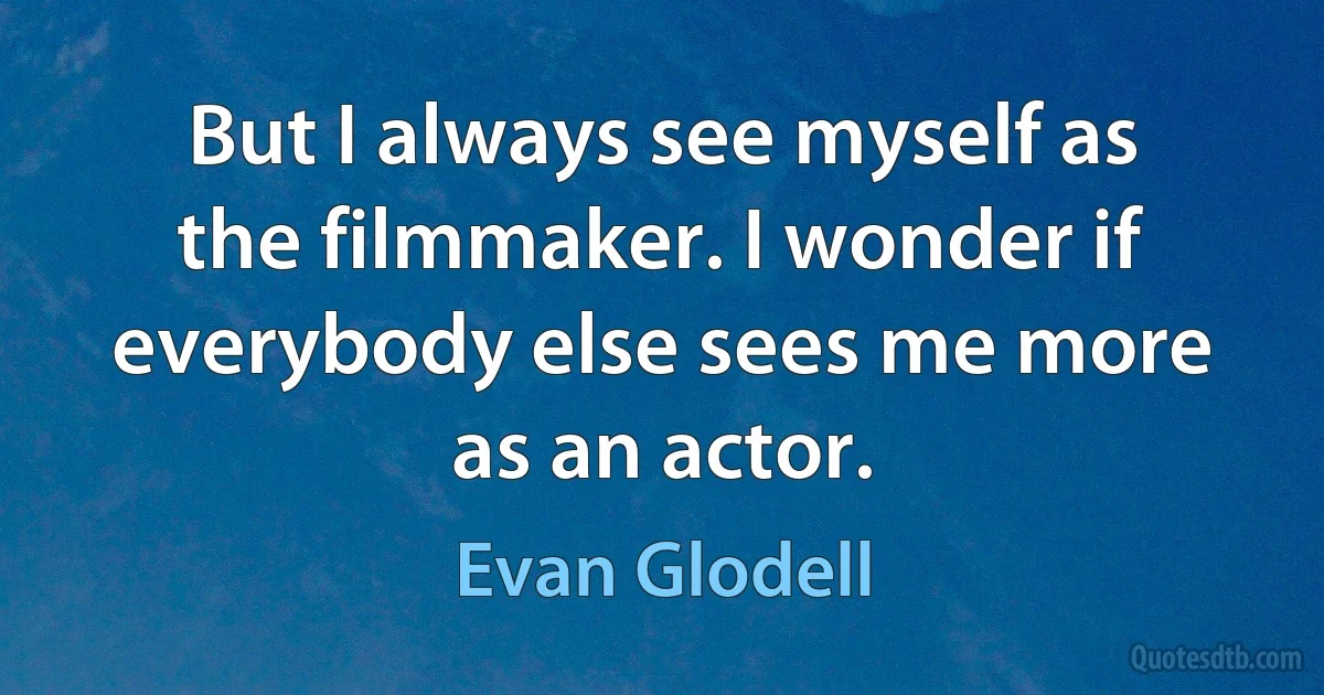 But I always see myself as the filmmaker. I wonder if everybody else sees me more as an actor. (Evan Glodell)