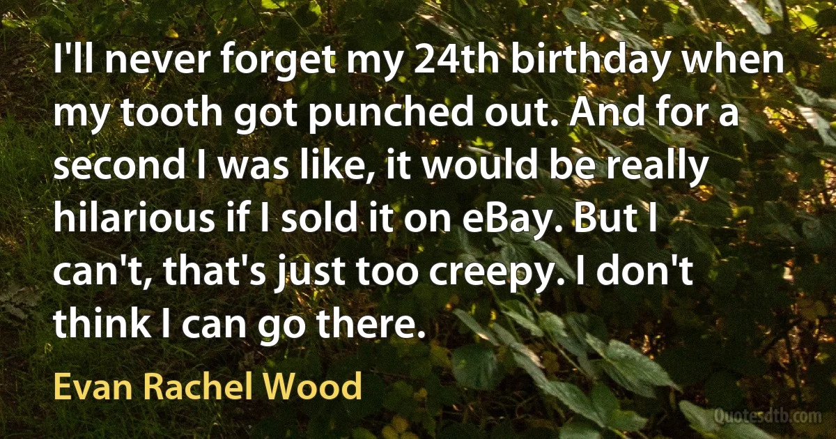 I'll never forget my 24th birthday when my tooth got punched out. And for a second I was like, it would be really hilarious if I sold it on eBay. But I can't, that's just too creepy. I don't think I can go there. (Evan Rachel Wood)