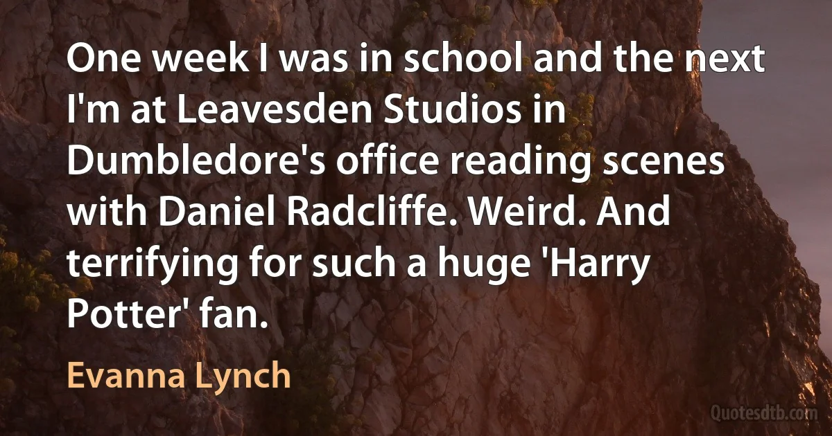 One week I was in school and the next I'm at Leavesden Studios in Dumbledore's office reading scenes with Daniel Radcliffe. Weird. And terrifying for such a huge 'Harry Potter' fan. (Evanna Lynch)