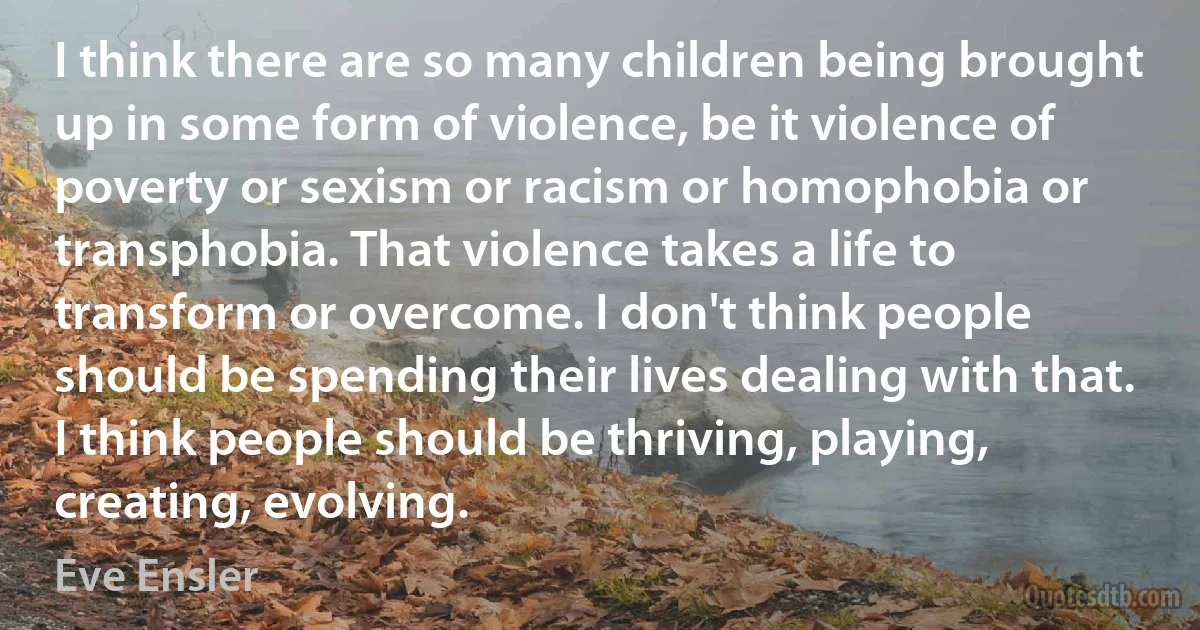 I think there are so many children being brought up in some form of violence, be it violence of poverty or sexism or racism or homophobia or transphobia. That violence takes a life to transform or overcome. I don't think people should be spending their lives dealing with that. I think people should be thriving, playing, creating, evolving. (Eve Ensler)