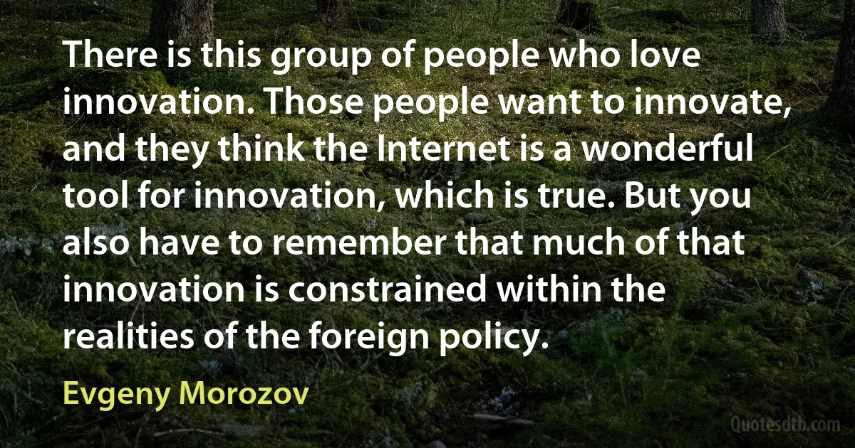 There is this group of people who love innovation. Those people want to innovate, and they think the Internet is a wonderful tool for innovation, which is true. But you also have to remember that much of that innovation is constrained within the realities of the foreign policy. (Evgeny Morozov)