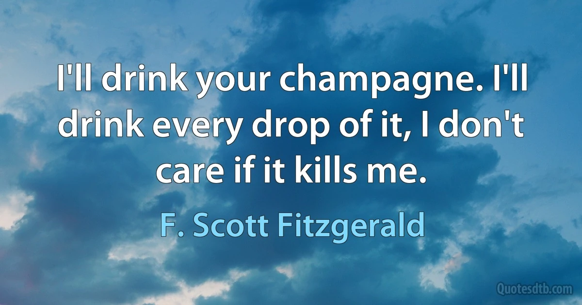 I'll drink your champagne. I'll drink every drop of it, I don't care if it kills me. (F. Scott Fitzgerald)