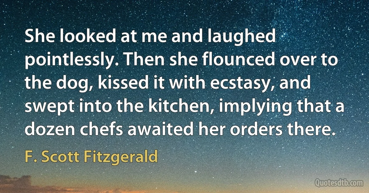 She looked at me and laughed pointlessly. Then she flounced over to the dog, kissed it with ecstasy, and swept into the kitchen, implying that a dozen chefs awaited her orders there. (F. Scott Fitzgerald)