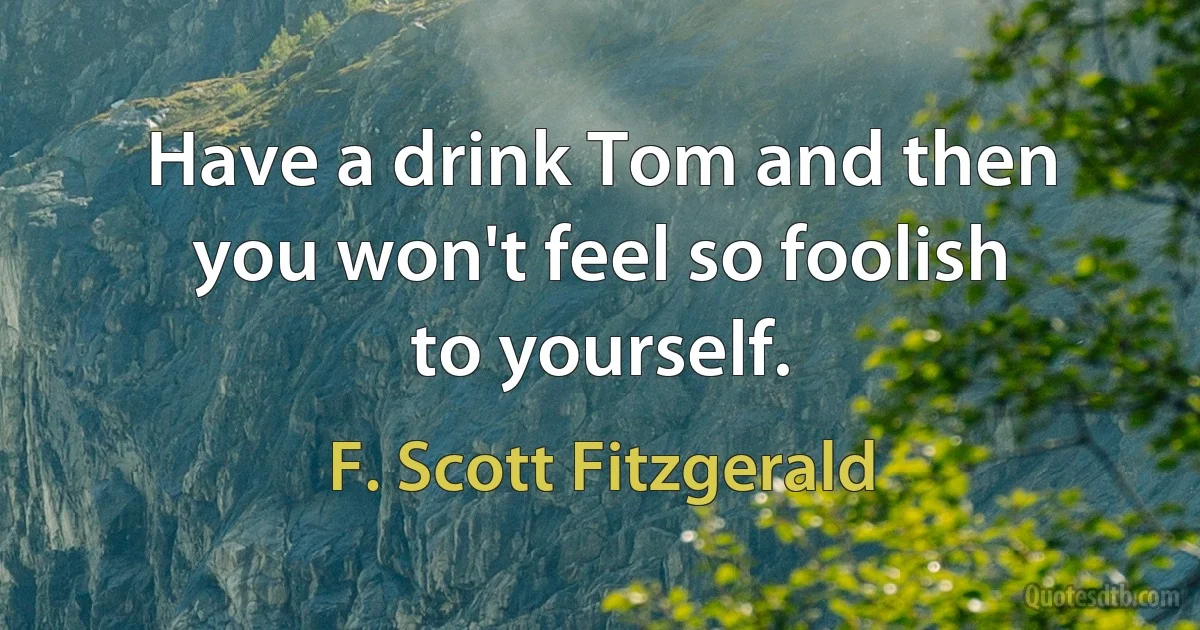 Have a drink Tom and then you won't feel so foolish to yourself. (F. Scott Fitzgerald)