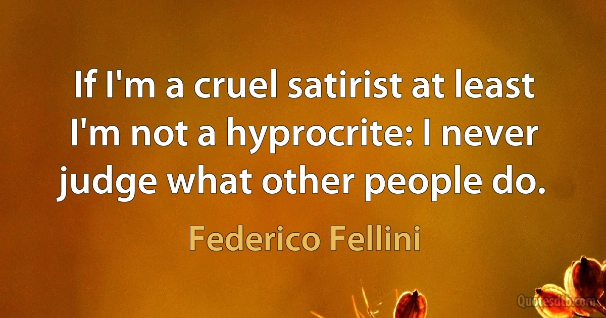 If I'm a cruel satirist at least I'm not a hyprocrite: I never judge what other people do. (Federico Fellini)