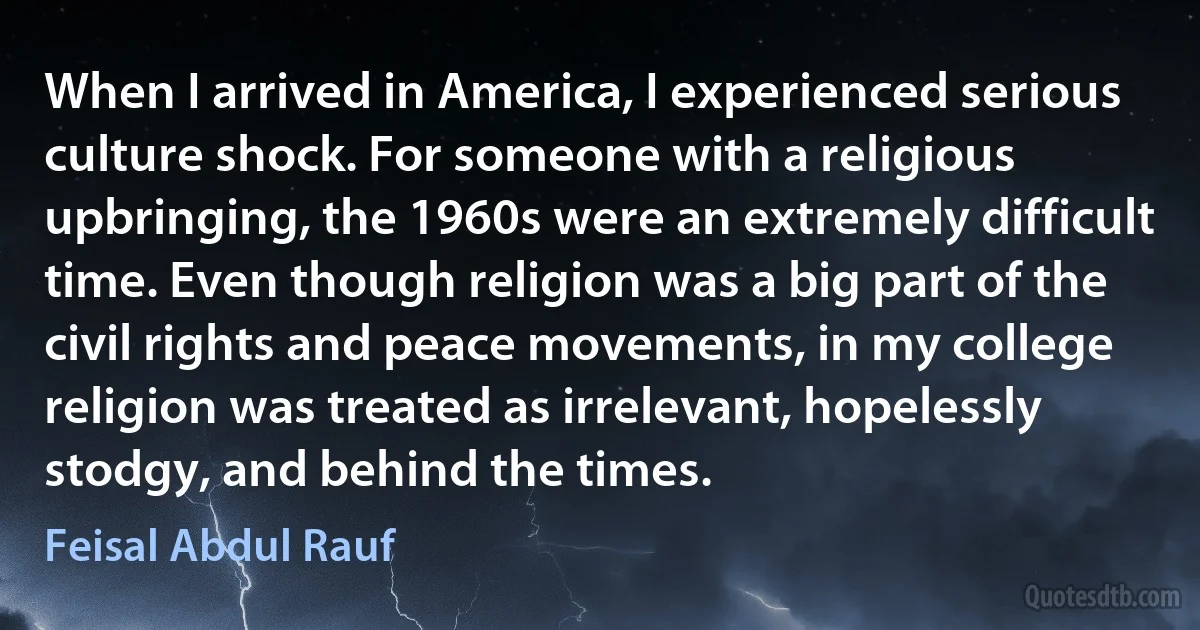 When I arrived in America, I experienced serious culture shock. For someone with a religious upbringing, the 1960s were an extremely difficult time. Even though religion was a big part of the civil rights and peace movements, in my college religion was treated as irrelevant, hopelessly stodgy, and behind the times. (Feisal Abdul Rauf)