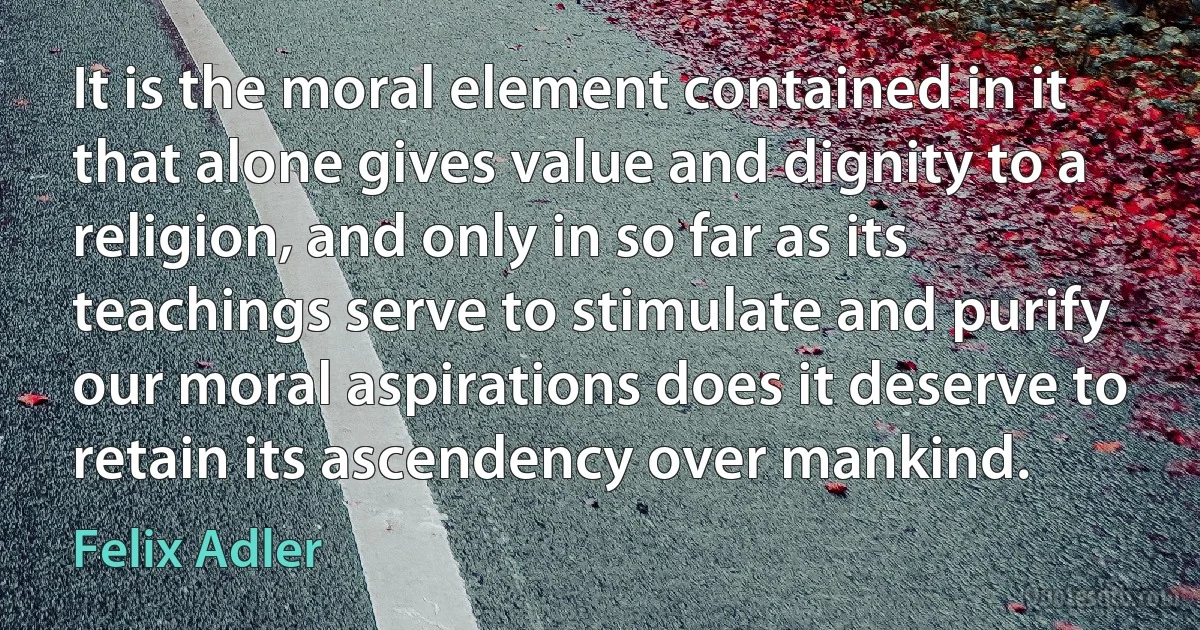 It is the moral element contained in it that alone gives value and dignity to a religion, and only in so far as its teachings serve to stimulate and purify our moral aspirations does it deserve to retain its ascendency over mankind. (Felix Adler)