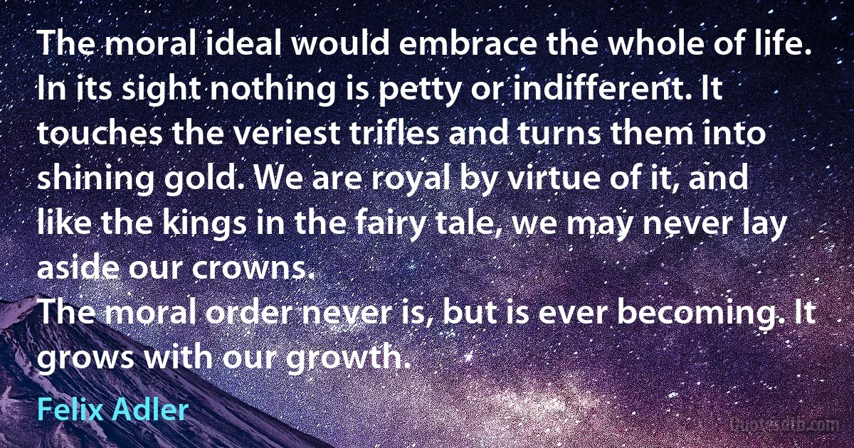 The moral ideal would embrace the whole of life. In its sight nothing is petty or indifferent. It touches the veriest trifles and turns them into shining gold. We are royal by virtue of it, and like the kings in the fairy tale, we may never lay aside our crowns.
The moral order never is, but is ever becoming. It grows with our growth. (Felix Adler)