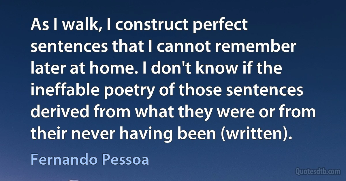 As I walk, I construct perfect sentences that I cannot remember later at home. I don't know if the ineffable poetry of those sentences derived from what they were or from their never having been (written). (Fernando Pessoa)