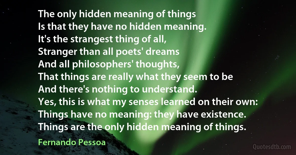 The only hidden meaning of things
Is that they have no hidden meaning.
It's the strangest thing of all,
Stranger than all poets' dreams
And all philosophers' thoughts,
That things are really what they seem to be
And there's nothing to understand.
Yes, this is what my senses learned on their own:
Things have no meaning: they have existence.
Things are the only hidden meaning of things. (Fernando Pessoa)