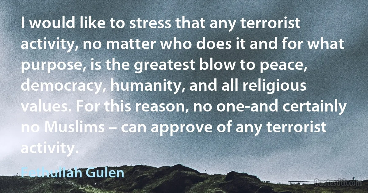 I would like to stress that any terrorist activity, no matter who does it and for what purpose, is the greatest blow to peace, democracy, humanity, and all religious values. For this reason, no one-and certainly no Muslims – can approve of any terrorist activity. (Fethullah Gulen)