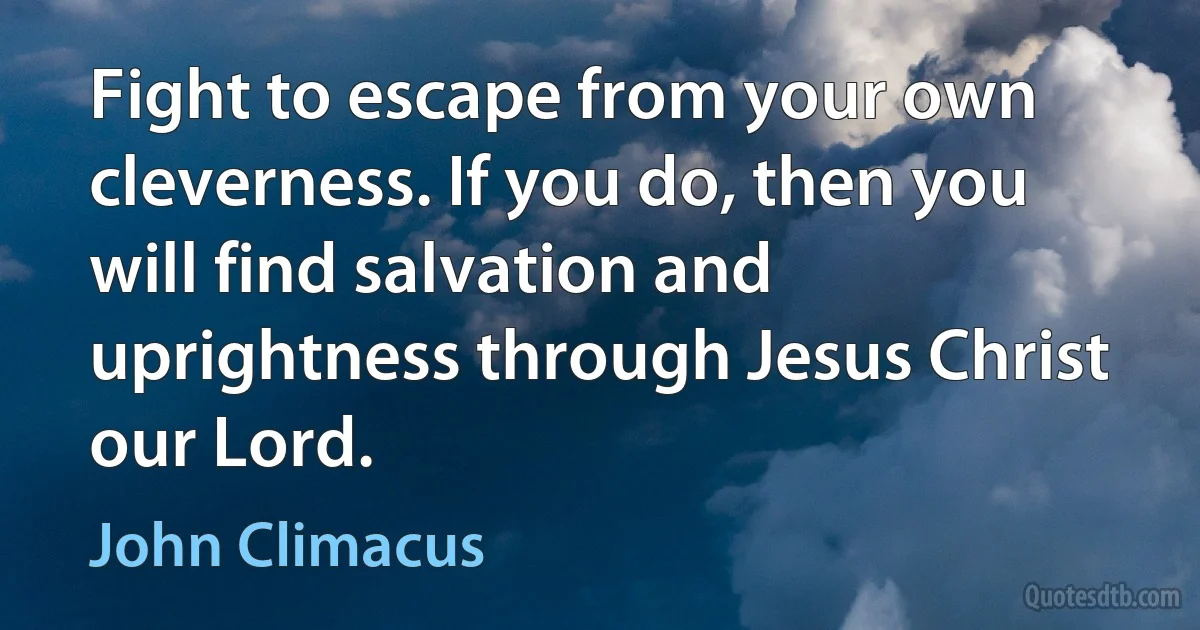 Fight to escape from your own cleverness. If you do, then you will find salvation and uprightness through Jesus Christ our Lord. (John Climacus)