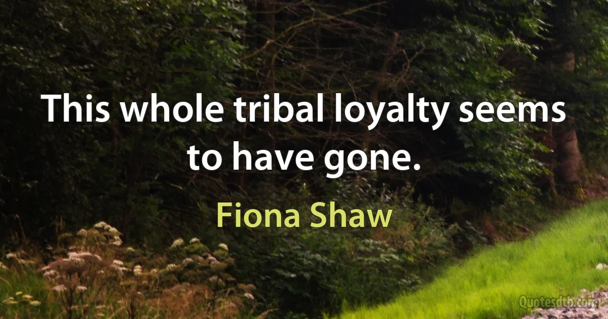 This whole tribal loyalty seems to have gone. (Fiona Shaw)