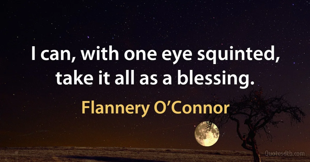 I can, with one eye squinted, take it all as a blessing. (Flannery O’Connor)