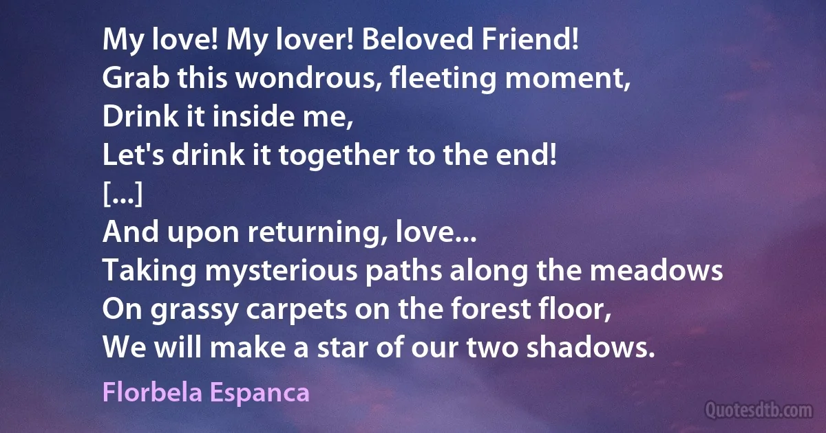 My love! My lover! Beloved Friend!
Grab this wondrous, fleeting moment,
Drink it inside me,
Let's drink it together to the end!
[...]
And upon returning, love...
Taking mysterious paths along the meadows
On grassy carpets on the forest floor,
We will make a star of our two shadows. (Florbela Espanca)