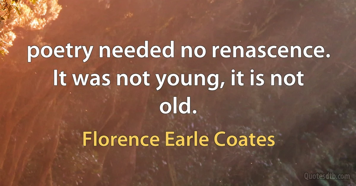 poetry needed no renascence. It was not young, it is not old. (Florence Earle Coates)