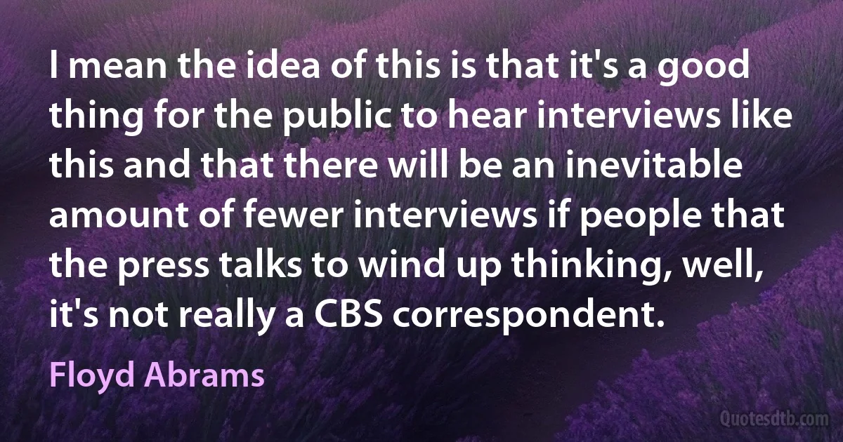 I mean the idea of this is that it's a good thing for the public to hear interviews like this and that there will be an inevitable amount of fewer interviews if people that the press talks to wind up thinking, well, it's not really a CBS correspondent. (Floyd Abrams)