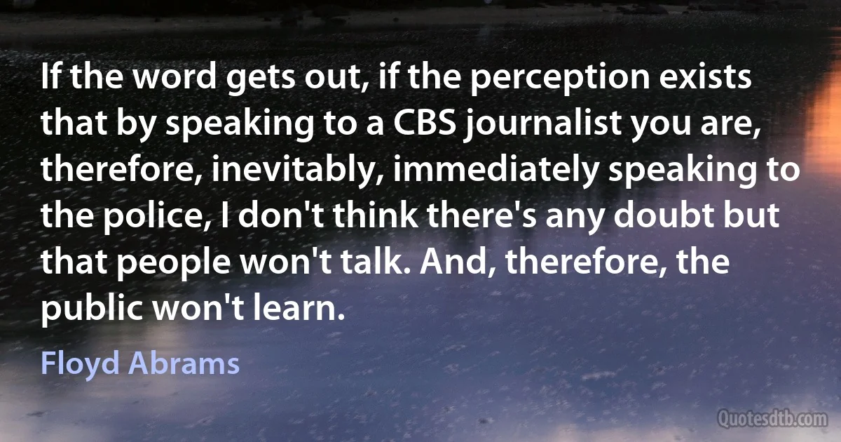 If the word gets out, if the perception exists that by speaking to a CBS journalist you are, therefore, inevitably, immediately speaking to the police, I don't think there's any doubt but that people won't talk. And, therefore, the public won't learn. (Floyd Abrams)