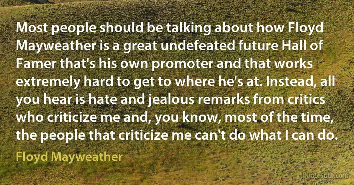 Most people should be talking about how Floyd Mayweather is a great undefeated future Hall of Famer that's his own promoter and that works extremely hard to get to where he's at. Instead, all you hear is hate and jealous remarks from critics who criticize me and, you know, most of the time, the people that criticize me can't do what I can do. (Floyd Mayweather)