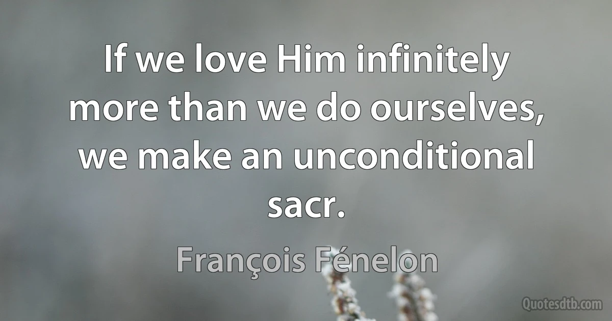 If we love Him infinitely more than we do ourselves, we make an unconditional sacr. (François Fénelon)