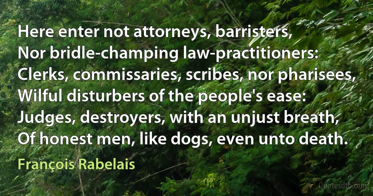 Here enter not attorneys, barristers,
Nor bridle-champing law-practitioners:
Clerks, commissaries, scribes, nor pharisees,
Wilful disturbers of the people's ease:
Judges, destroyers, with an unjust breath,
Of honest men, like dogs, even unto death. (François Rabelais)