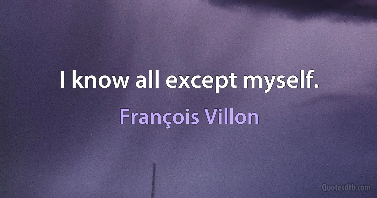 I know all except myself. (François Villon)