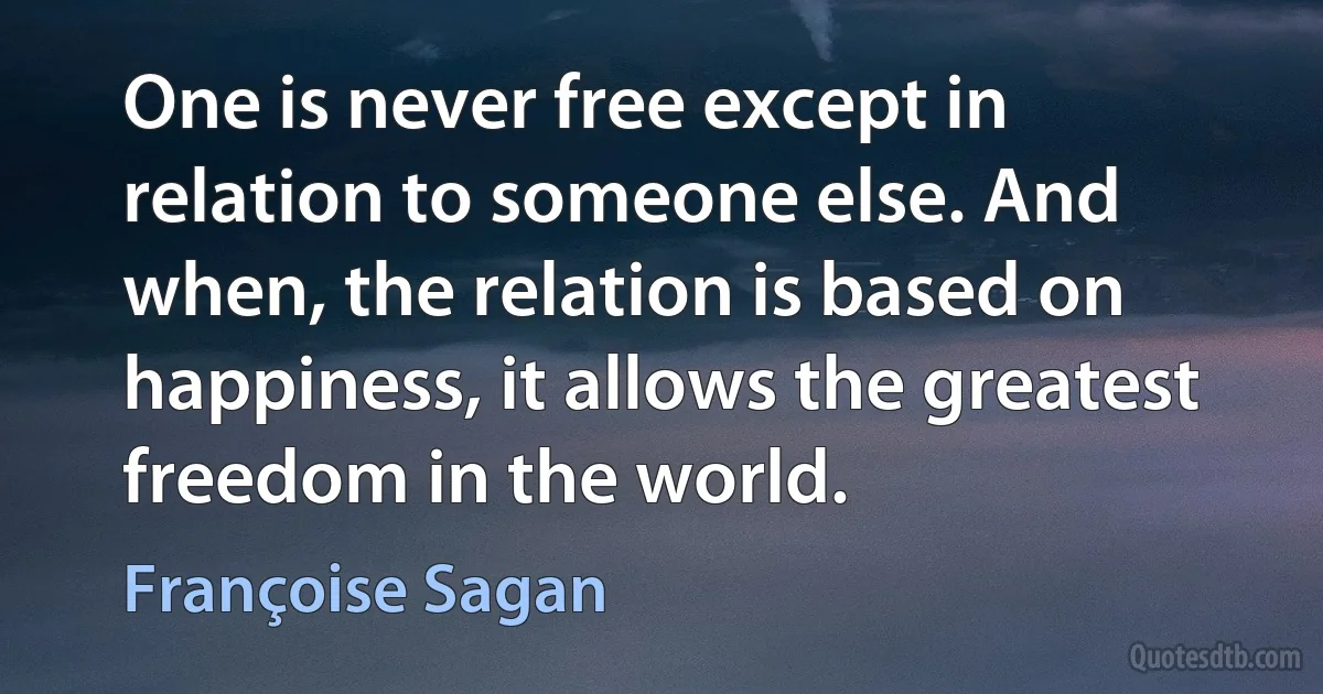 One is never free except in relation to someone else. And when, the relation is based on happiness, it allows the greatest freedom in the world. (Françoise Sagan)