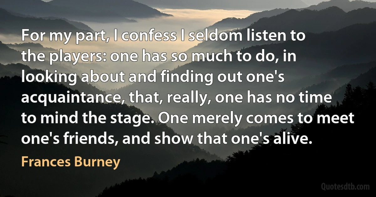 For my part, I confess I seldom listen to the players: one has so much to do, in looking about and finding out one's acquaintance, that, really, one has no time to mind the stage. One merely comes to meet one's friends, and show that one's alive. (Frances Burney)