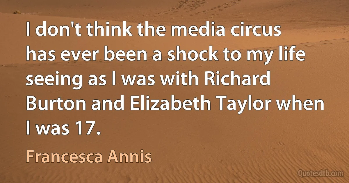 I don't think the media circus has ever been a shock to my life seeing as I was with Richard Burton and Elizabeth Taylor when I was 17. (Francesca Annis)