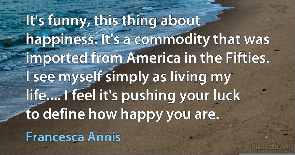 It's funny, this thing about happiness. It's a commodity that was imported from America in the Fifties. I see myself simply as living my life.... I feel it's pushing your luck to define how happy you are. (Francesca Annis)