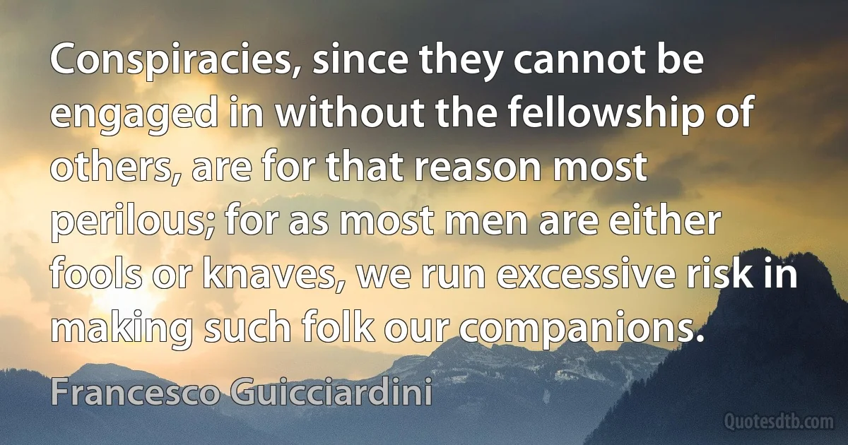 Conspiracies, since they cannot be engaged in without the fellowship of others, are for that reason most perilous; for as most men are either fools or knaves, we run excessive risk in making such folk our companions. (Francesco Guicciardini)