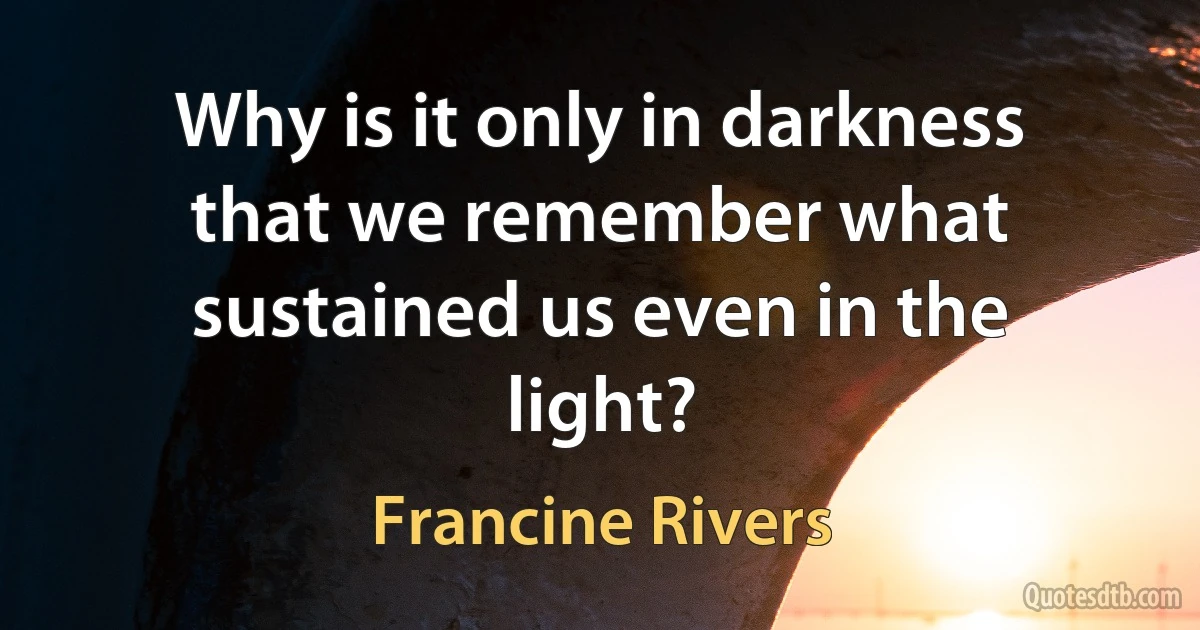 Why is it only in darkness that we remember what sustained us even in the light? (Francine Rivers)