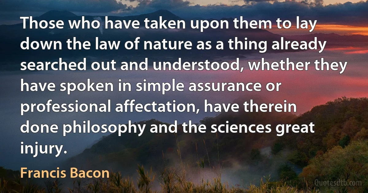 Those who have taken upon them to lay down the law of nature as a thing already searched out and understood, whether they have spoken in simple assurance or professional affectation, have therein done philosophy and the sciences great injury. (Francis Bacon)