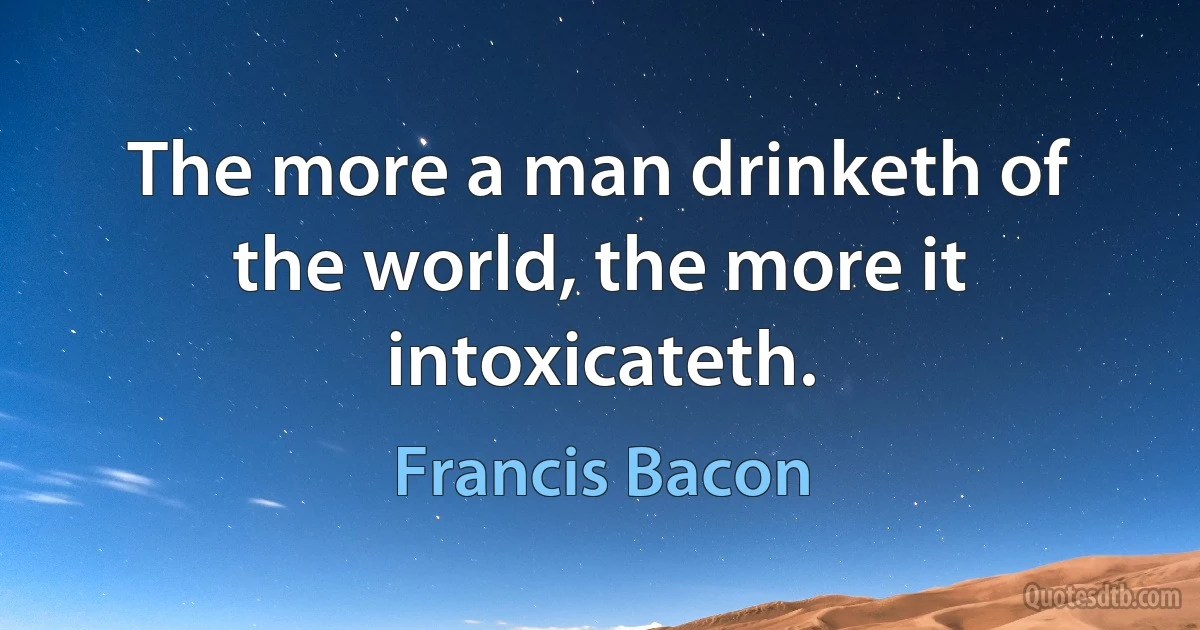 The more a man drinketh of the world, the more it intoxicateth. (Francis Bacon)