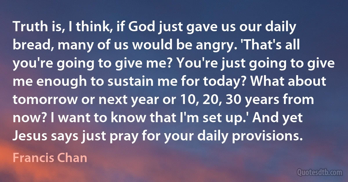 Truth is, I think, if God just gave us our daily bread, many of us would be angry. 'That's all you're going to give me? You're just going to give me enough to sustain me for today? What about tomorrow or next year or 10, 20, 30 years from now? I want to know that I'm set up.' And yet Jesus says just pray for your daily provisions. (Francis Chan)