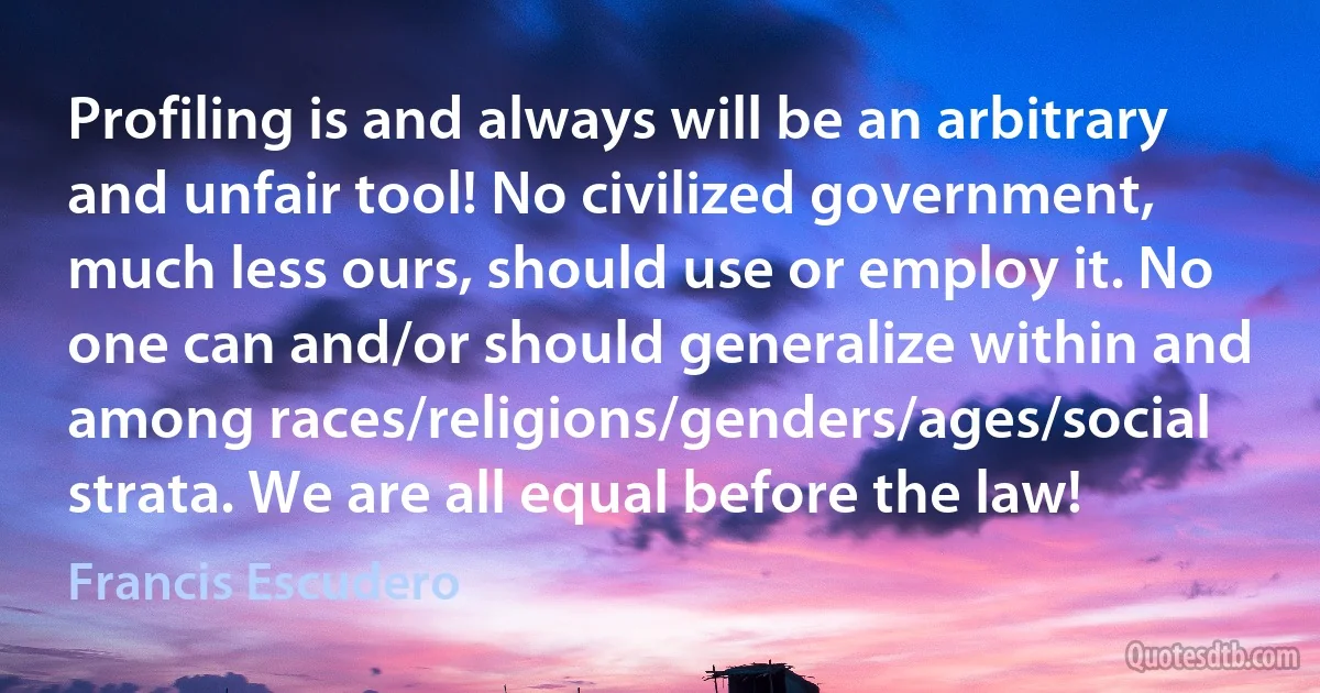 Profiling is and always will be an arbitrary and unfair tool! No civilized government, much less ours, should use or employ it. No one can and/or should generalize within and among races/religions/genders/ages/social strata. We are all equal before the law! (Francis Escudero)