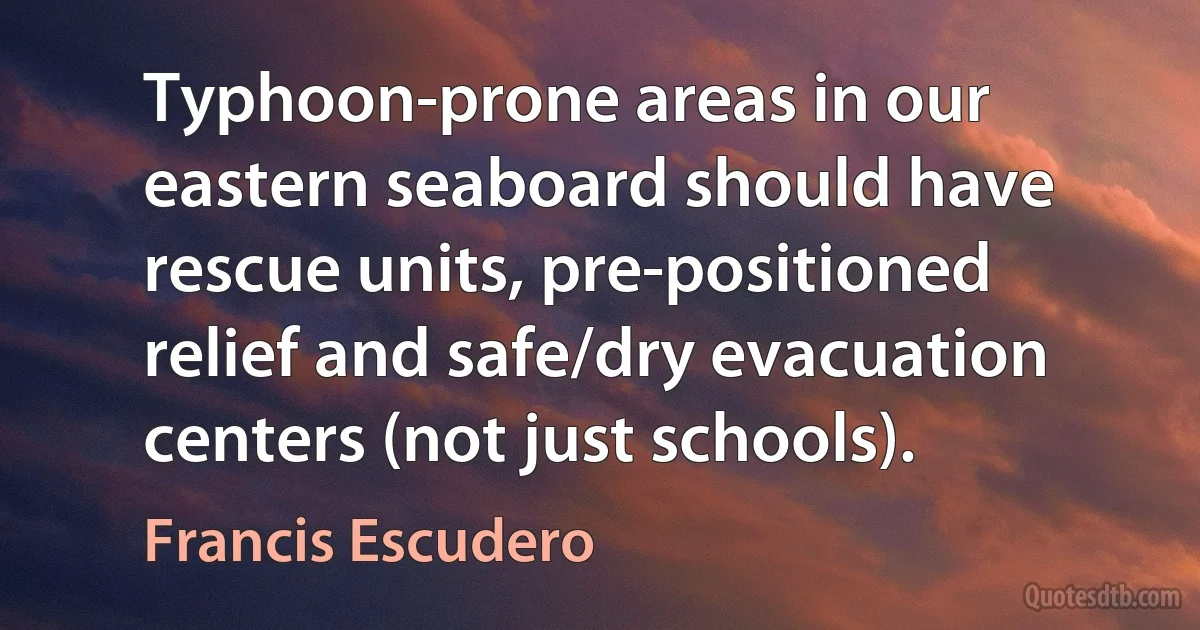 Typhoon-prone areas in our eastern seaboard should have rescue units, pre-positioned relief and safe/dry evacuation centers (not just schools). (Francis Escudero)