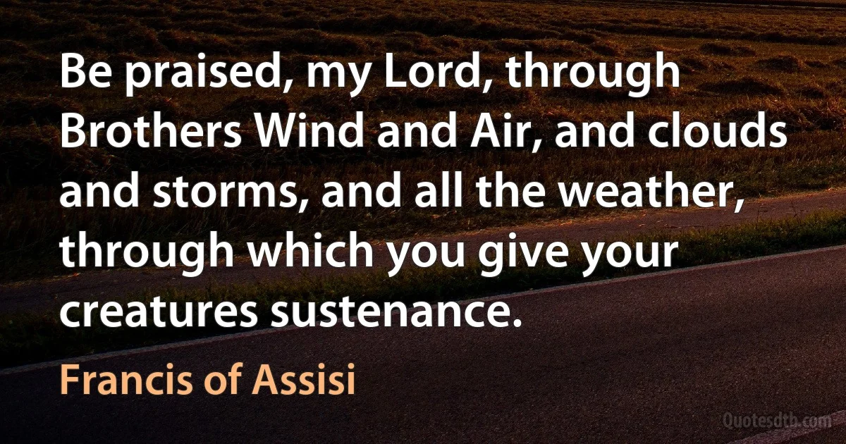 Be praised, my Lord, through Brothers Wind and Air, and clouds and storms, and all the weather, through which you give your creatures sustenance. (Francis of Assisi)